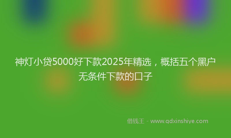 神灯小贷5000好下款2025年精选，概括五个黑户无条件下款的口子