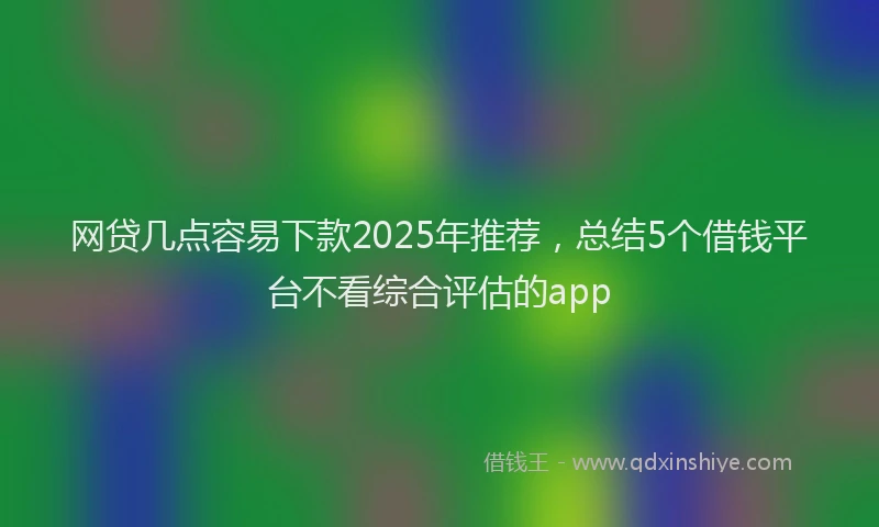 网贷几点容易下款2025年推荐，总结5个借钱平台不看综合评估的app