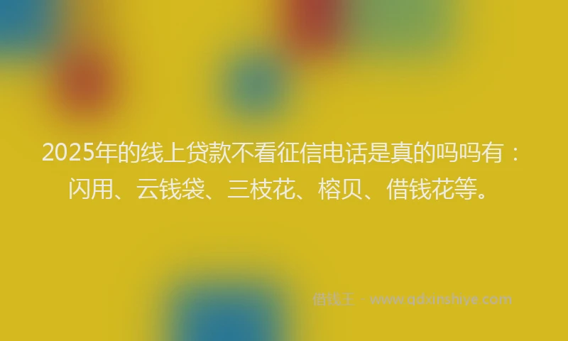 2025年的线上贷款不看征信电话是真的吗吗有：闪用、云钱袋、三枝花、榕贝、借钱花等。