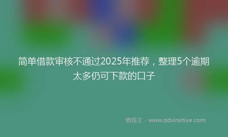 简单借款审核不通过2025年推荐，整理5个逾期太多仍可下款的口子