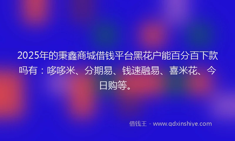2025年的秉鑫商城借钱平台黑花户能百分百下款吗有：哆哆米、分期易、钱速融易、喜米花、今日购等。