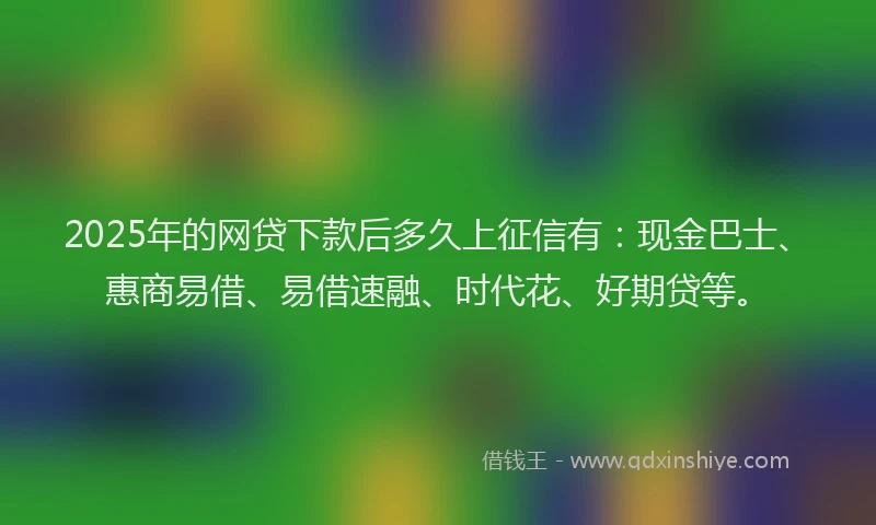 2025年的网贷下款后多久上征信有：现金巴士、惠商易借、易借速融、时代花、好期贷等。