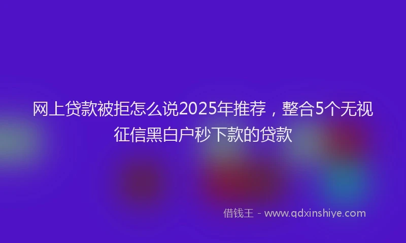 网上贷款被拒怎么说2025年推荐，整合5个无视征信黑白户秒下款的贷款
