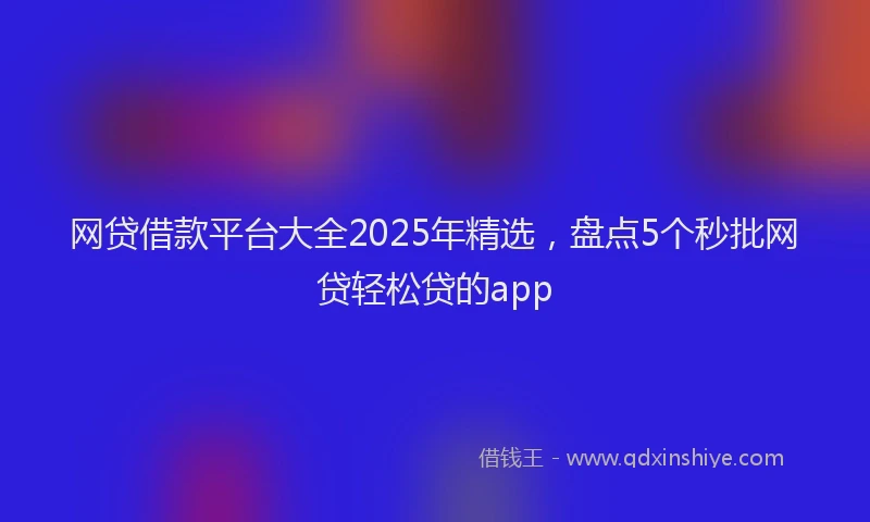 网贷借款平台大全2025年精选，盘点5个秒批网贷轻松贷的app