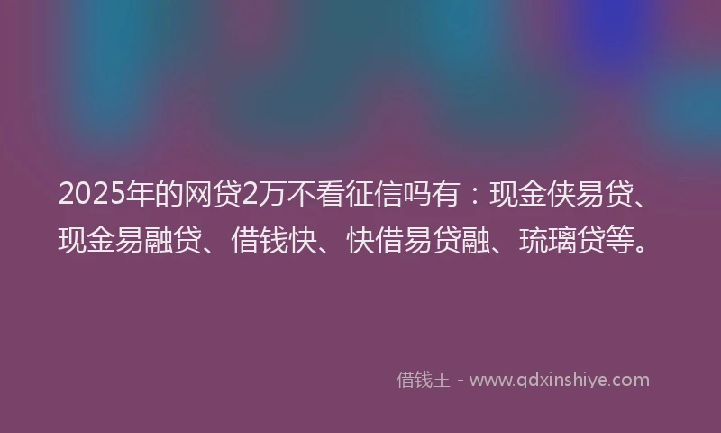 2025年的网贷2万不看征信吗有：现金侠易贷、现金易融贷、借钱快、快借易贷融、琉璃贷等。