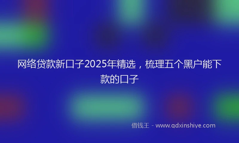 网络贷款新口子2025年精选，梳理五个黑户能下款的口子