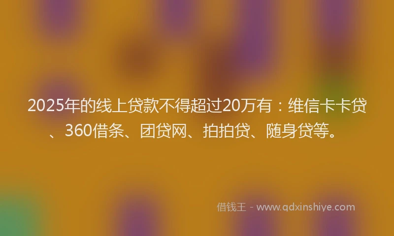 2025年的线上贷款不得超过20万有：维信卡卡贷、360借条、团贷网、拍拍贷、随身贷等。