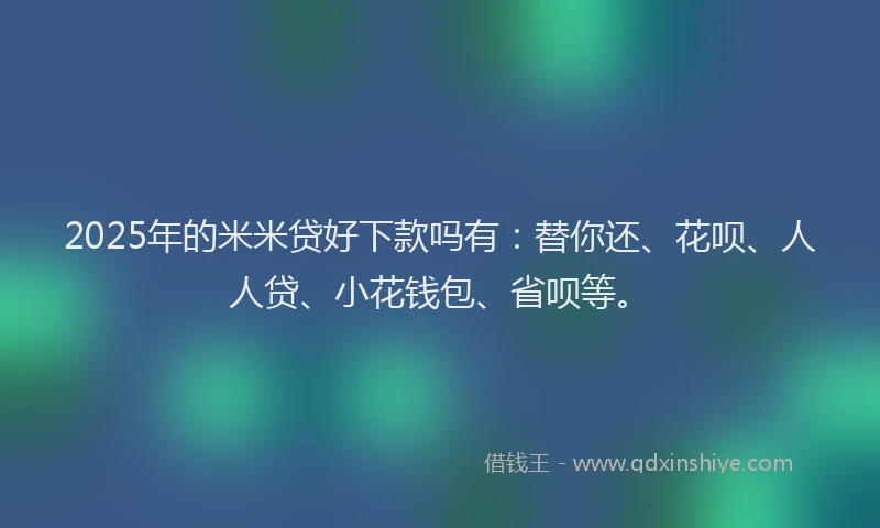 2025年的米米贷好下款吗有：替你还、花呗、人人贷、小花钱包、省呗等。