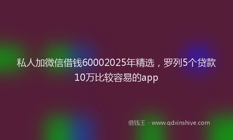 私人加微信借钱60002025年精选，罗列5个贷款10万比较容易的app