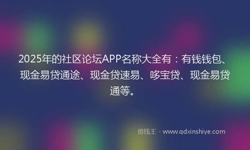 2025年的社区论坛APP名称大全有：有钱钱包、现金易贷通途、现金贷速易、哆宝贷、现金易贷通等。