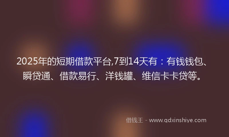 2025年的短期借款平台,7到14天有：有钱钱包、瞬贷通、借款易行、洋钱罐、维信卡卡贷等。