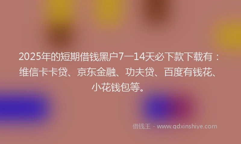 2025年的短期借钱黑户7一14天必下款下载有：维信卡卡贷、京东金融、功夫贷、百度有钱花、小花钱包等。