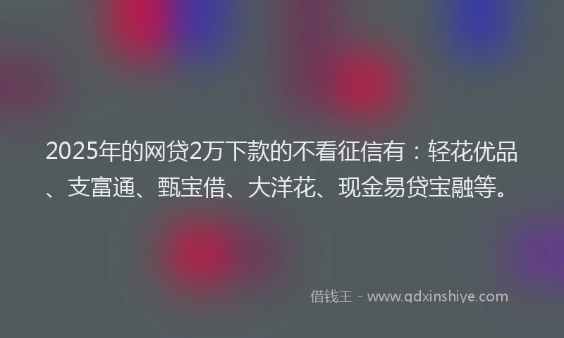 2025年的网贷2万下款的不看征信有：轻花优品、支富通、甄宝借、大洋花、现金易贷宝融等。