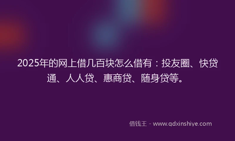 2025年的网上借几百块怎么借有：投友圈、快贷通、人人贷、惠商贷、随身贷等。