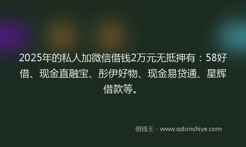 2025年的私人加微信借钱2万元无抵押有：58好借、现金直融宝、彤伊好物、现金易贷通、星辉借款等。