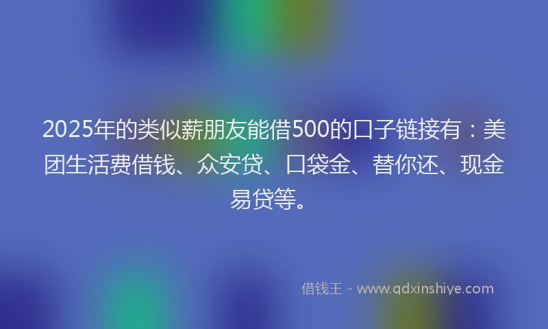 2025年的类似薪朋友能借500的口子链接有：美团生活费借钱、众安贷、口袋金、替你还、现金易贷等。