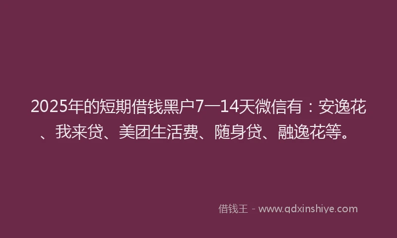 2025年的短期借钱黑户7一14天微信有：安逸花、我来贷、美团生活费、随身贷、融逸花等。