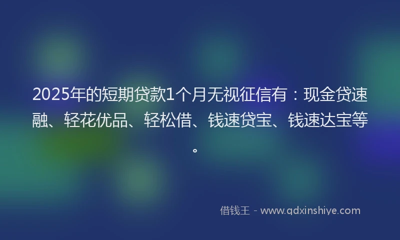 2025年的短期贷款1个月无视征信有：现金贷速融、轻花优品、轻松借、钱速贷宝、钱速达宝等。