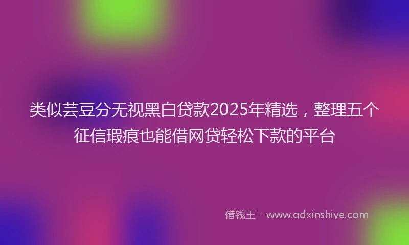 类似芸豆分无视黑白贷款2025年精选，整理五个征信瑕疵也能借网贷轻松下款的平台