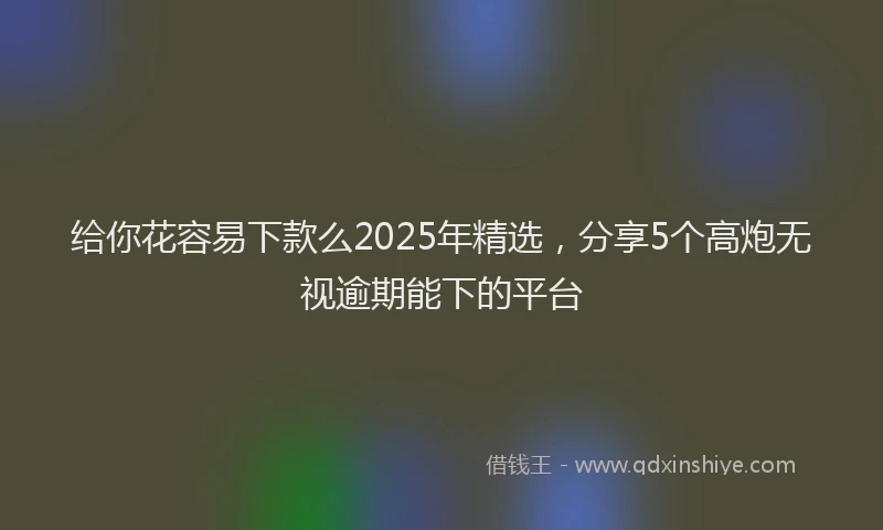 给你花容易下款么2025年精选，分享5个高炮无视逾期能下的平台