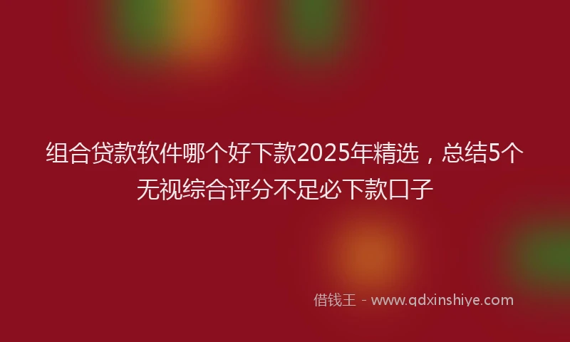 组合贷款软件哪个好下款2025年精选，总结5个无视综合评分不足必下款口子