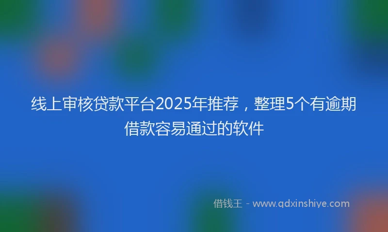 线上审核贷款平台2025年推荐，整理5个有逾期借款容易通过的软件