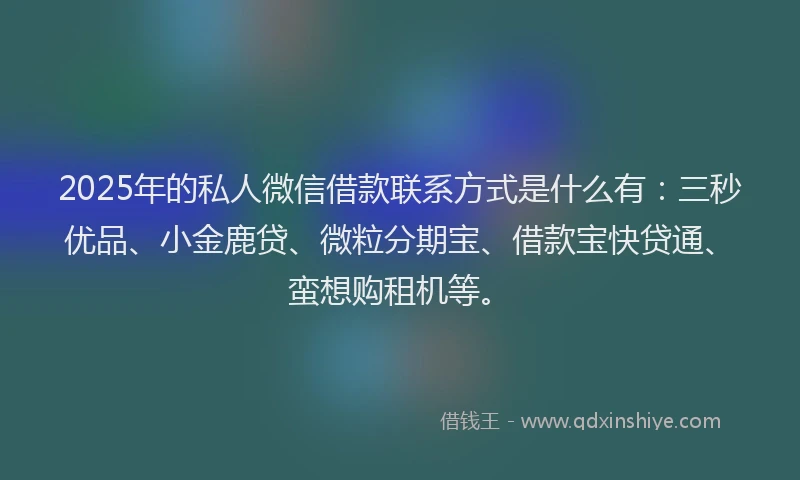2025年的私人微信借款联系方式是什么有：三秒优品、小金鹿贷、微粒分期宝、借款宝快贷通、蛮想购租机等。