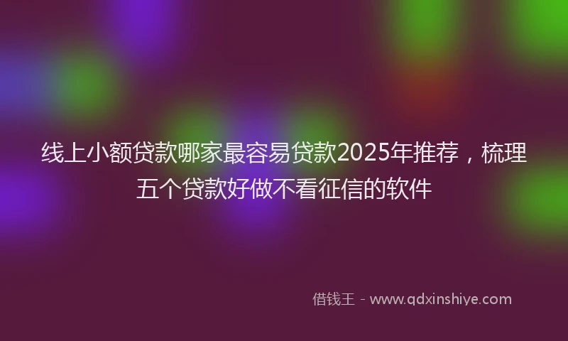线上小额贷款哪家最容易贷款2025年推荐，梳理五个贷款好做不看征信的软件