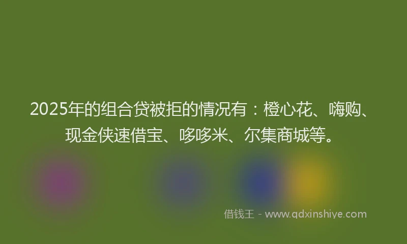 2025年的组合贷被拒的情况有：橙心花、嗨购、现金侠速借宝、哆哆米、尔集商城等。