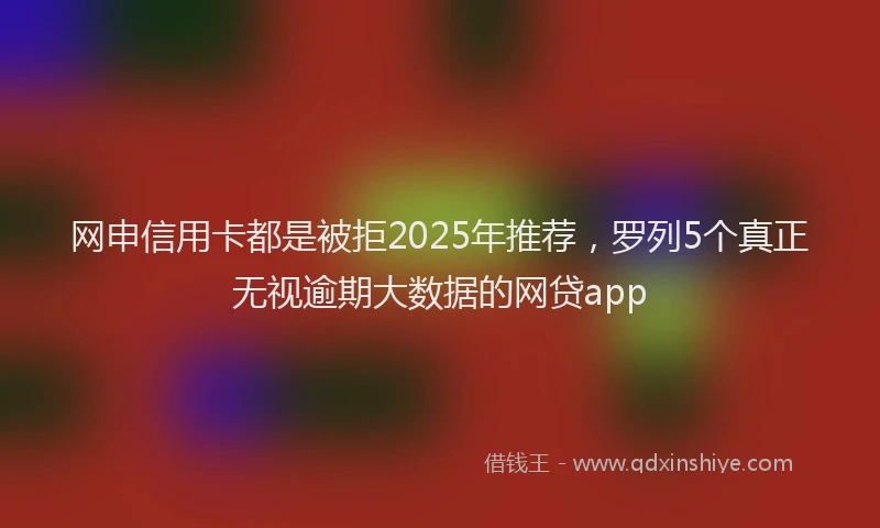 网申信用卡都是被拒2025年推荐，罗列5个真正无视逾期大数据的网贷app