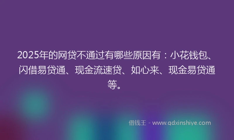 2025年的网贷不通过有哪些原因有：小花钱包、闪借易贷通、现金流速贷、如心来、现金易贷通等。