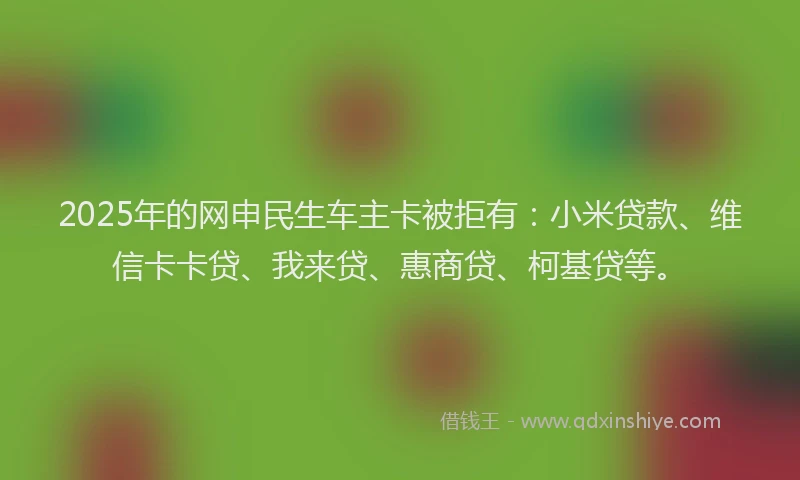 2025年的网申民生车主卡被拒有：小米贷款、维信卡卡贷、我来贷、惠商贷、柯基贷等。