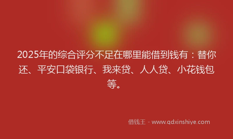 2025年的综合评分不足在哪里能借到钱有：替你还、平安口袋银行、我来贷、人人贷、小花钱包等。