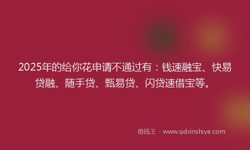 2025年的给你花申请不通过有：钱速融宝、快易贷融、随手贷、甄易贷、闪贷速借宝等。
