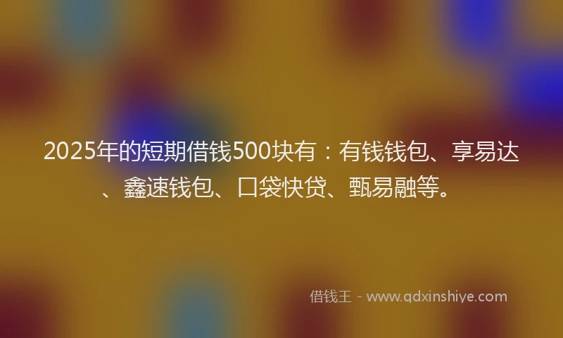 2025年的短期借钱500块有：有钱钱包、享易达、鑫速钱包、口袋快贷、甄易融等。