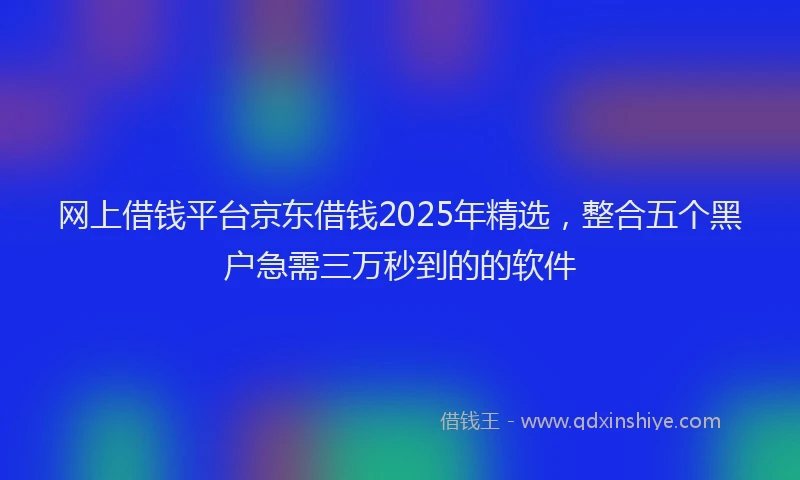 网上借钱平台京东借钱2025年精选，整合五个黑户急需三万秒到的的软件
