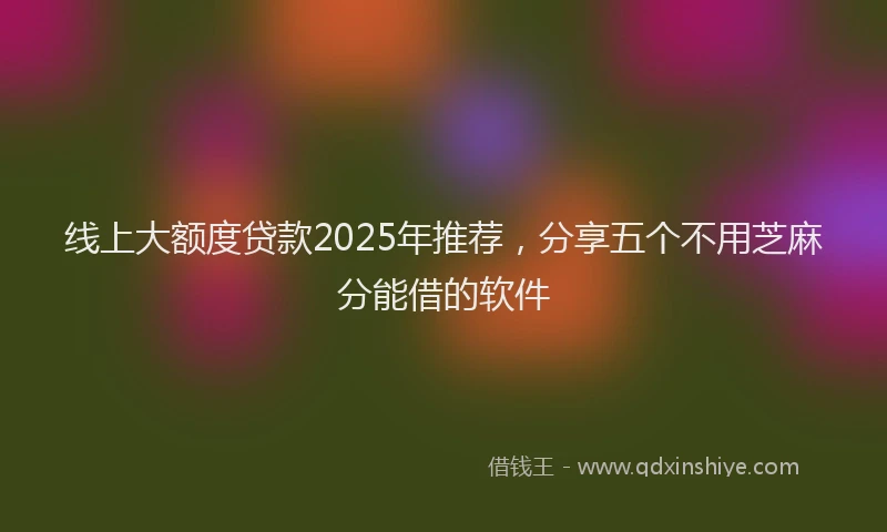 线上大额度贷款2025年推荐，分享五个不用芝麻分能借的软件