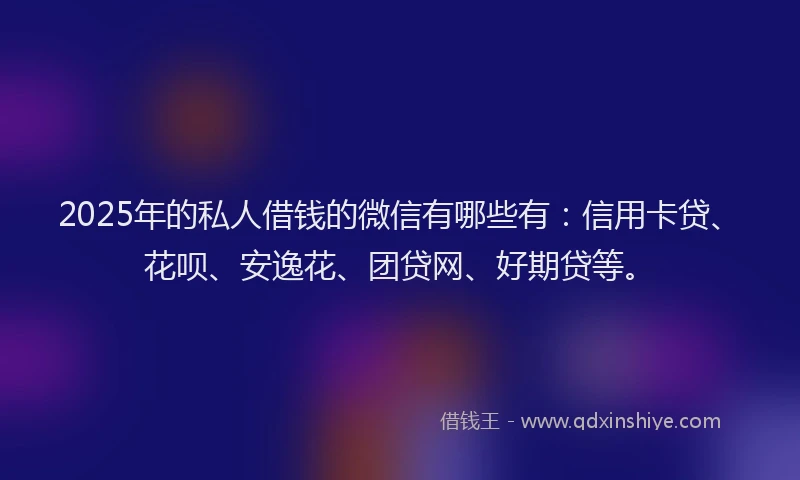2025年的私人借钱的微信有哪些有：信用卡贷、花呗、安逸花、团贷网、好期贷等。