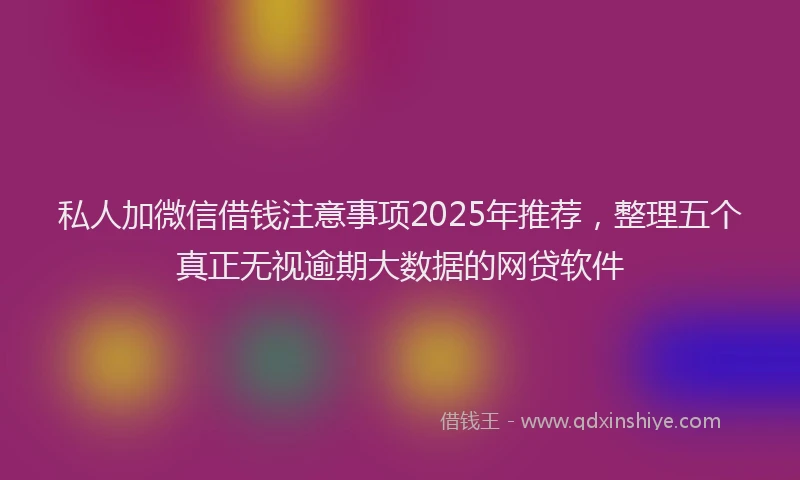 私人加微信借钱注意事项2025年推荐，整理五个真正无视逾期大数据的网贷软件