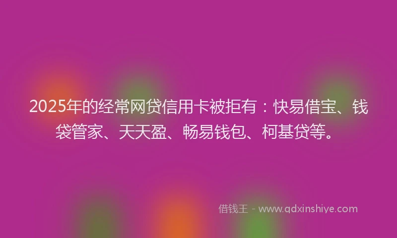 2025年的经常网贷信用卡被拒有：快易借宝、钱袋管家、天天盈、畅易钱包、柯基贷等。