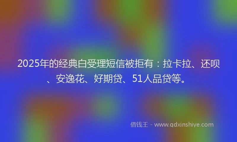 2025年的经典白受理短信被拒有：拉卡拉、还呗、安逸花、好期贷、51人品贷等。