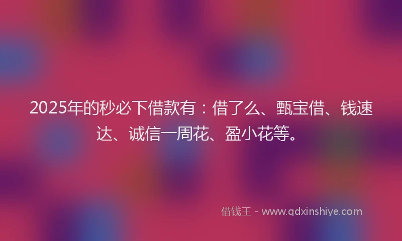 2025年的秒必下借款有：借了么、甄宝借、钱速达、诚信一周花、盈小花等。