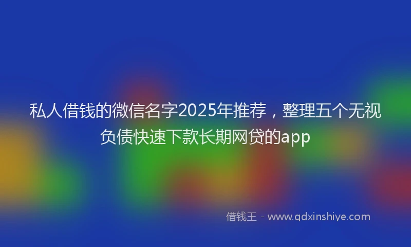 私人借钱的微信名字2025年推荐，整理五个无视负债快速下款长期网贷的app