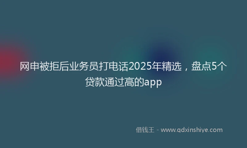 网申被拒后业务员打电话2025年精选，盘点5个贷款通过高的app