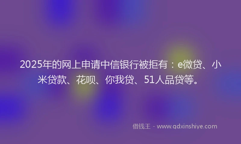 2025年的网上申请中信银行被拒有：e微贷、小米贷款、花呗、你我贷、51人品贷等。