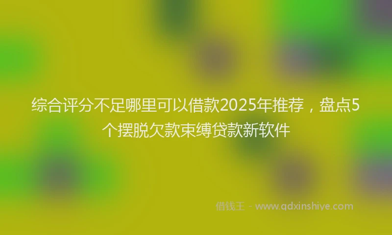 综合评分不足哪里可以借款2025年推荐，盘点5个摆脱欠款束缚贷款新软件