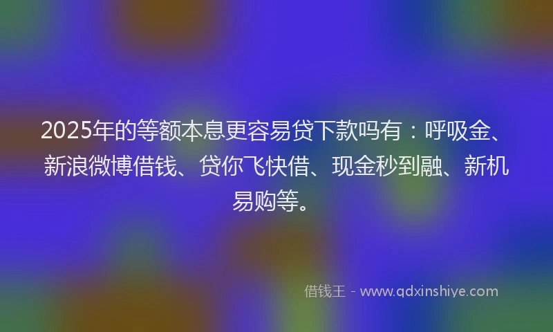2025年的等额本息更容易贷下款吗有：呼吸金、新浪微博借钱、贷你飞快借、现金秒到融、新机易购等。