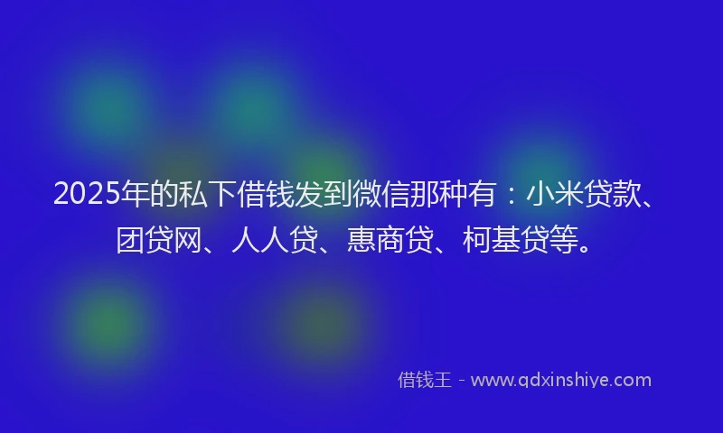 2025年的私下借钱发到微信那种有：小米贷款、团贷网、人人贷、惠商贷、柯基贷等。