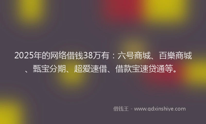 2025年的网络借钱38万有：六号商城、百樂商城、甄宝分期、超爱速借、借款宝速贷通等。