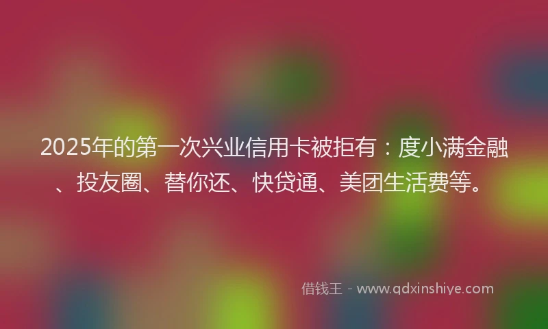 2025年的第一次兴业信用卡被拒有：度小满金融、投友圈、替你还、快贷通、美团生活费等。